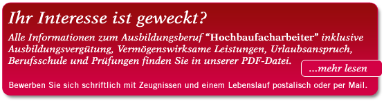 Ihr Interesse ist geweckt? Alle Informationen zum Ausbildungsberuf “Hochbaufacharbeiter” inklusive Ausbildungsvergütung, Vermögenswirksame Leistungen, Urlaubsanspruch, Berufsschule und Prüfungen finden Sie in unserer PDF-Datei. Bewerben Sie sich schriftlich mit Zeugnissen und einem Lebenslauf entweder postalisch oder per Mail. Ihr Interesse ist geweckt? Alle Informationen zum Ausbildungsberuf “Hochbaufacharbeiter” inklusive Ausbildungsvergütung, Vermögenswirksame Leistungen, Urlaubsanspruch, Berufsschule und Prüfungen finden Sie in unserer PDF-Datei. Bewerben Sie sich schriftlich mit Zeugnissen und einem Lebenslauf entweder postalisch oder per Mail.