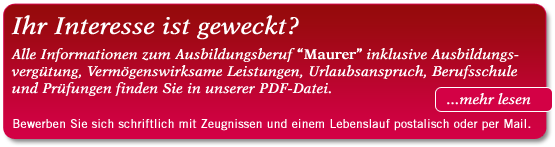 Ihr Interesse ist geweckt? Alle Informationen zum Ausbildungsberuf “Maurer” inklusive Ausbildungsvergütung, Vermögenswirksame Leistungen, Urlaubsanspruch, Berufsschule und Prüfungen finden Sie in unserer PDF-Datei. Bewerben Sie sich schriftlich mit Zeugnissen und einem Lebenslauf entweder postalisch oder per Mail. Ihr Interesse ist geweckt? Alle Informationen zum Ausbildungsberuf “Maurer” inklusive Ausbildungsvergütung, Vermögenswirksame Leistungen, Urlaubsanspruch, Berufsschule und Prüfungen finden Sie in unserer PDF-Datei. Bewerben Sie sich schriftlich mit Zeugnissen und einem Lebenslauf entweder postalisch oder per Mail.